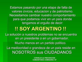 Estamos pasando por una etapa de falta de
   valores civicos, educacion y de patriotismo.
  Necesitamos cambiar nuestro comportamiento
    para que podamos vivir en un país donde
          tengamos el orgullo de decir:

      !! SOY ARGENTINO !!
La solución a nuestros problemas no se encuentra
       en un presidente o en un gobernador.
       Mucho menos en un partido político.
 La mediocridad o grandeza de un país reside en
    NOSOTROS sus CIUDADANOS
                   CONSEJO de PREVENCION
                  COMUNITARIA COMISARIA 10ª
 