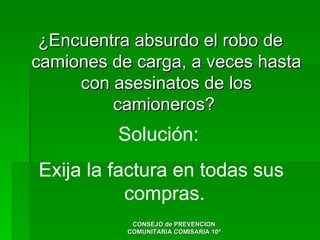 ¿Encuentra absurdo el robo de
camiones de carga, a veces hasta
     con asesinatos de los
         camioneros?
          Solución:
Exija la factura en todas sus
           compras.
            CONSEJO de PREVENCION
           COMUNITARIA COMISARIA 10ª
 