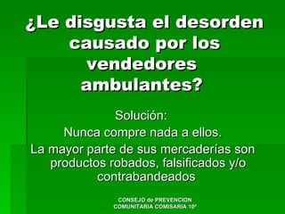 ¿Le disgusta el desorden
    causado por los
       vendedores
      ambulantes?
              Solución:
     Nunca compre nada a ellos.
La mayor parte de sus mercaderías son
   productos robados, falsificados y/o
           contrabandeados
               CONSEJO de PREVENCION
              COMUNITARIA COMISARIA 10ª
 