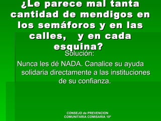 ¿Le parece mal tanta
cantidad de mendigos en
 los semáforos y en las
   calles, y en cada
        esquina?
                 Solución:
 Nunca les dé NADA. Canalice su ayuda
  solidaria directamente a las instituciones
               de su confianza.



                 CONSEJO de PREVENCION
                COMUNITARIA COMISARIA 10ª
 