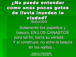 ¿No puede entender
como unas pocas gotas
  de lluvia inunden la
          ciudad?
              Solución:
      Solamente tire papelitos y
    basura, EN LOS CANASTOS
   para tal fin, barra su vereda.
  Y si construye, no eche la basura
            en las rejillas...
             CONSEJO de PREVENCION
            COMUNITARIA COMISARIA 10ª
 