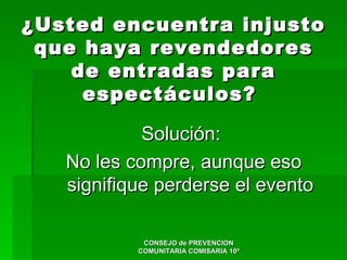 ¿Usted encuentra injusto
 que haya revendedores
    de entradas para
     espectáculos?

            Solución:
   No les compre, aunque eso
   signifique perderse el evento

            CONSEJO de PREVENCION
           COMUNITARIA COMISARIA 10ª
 