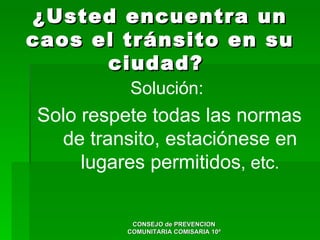 ¿Usted encuentra un
caos el tránsito en su
      ciudad?
          Solución:
Solo respete todas las normas
  de transito, estaciónese en
     lugares permitidos, etc.

          CONSEJO de PREVENCION
         COMUNITARIA COMISARIA 10ª
 