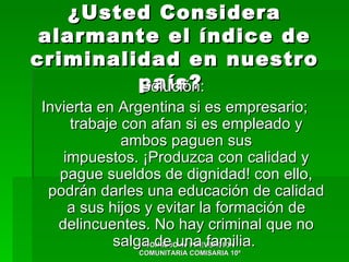 ¿Usted Considera
 alarmante el índice de
criminalidad en nuestro
         país?
         Solución:
Invierta en Argentina si es empresario;
     trabaje con afan si es empleado y
             ambos paguen sus
    impuestos. ¡Produzca con calidad y
   pague sueldos de dignidad! con ello,
 podrán darles una educación de calidad
     a sus hijos y evitar la formación de
   delincuentes. No hay criminal que no
           salga de una familia.
                 CONSEJO de PREVENCION
              COMUNITARIA COMISARIA 10ª
 