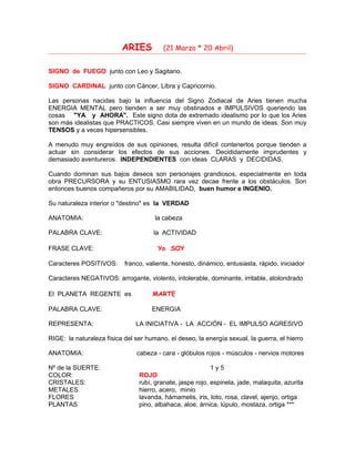 ARIES (21 Marzo * 20 Abril)
SIGNO de FUEGO junto con Leo y Sagitario.
SIGNO CARDINAL junto con Cáncer, Libra y Capricornio.
Las personas nacidas bajo la influencia del Signo Zodiacal de Aries tienen mucha
ENERGIA MENTAL pero tienden a ser muy obstinados e IMPULSIVOS queriendo las
cosas "YA y AHORA". Este signo dota de extremado idealismo por lo que los Aries
son más idealistas que PRACTICOS. Casi siempre viven en un mundo de ideas. Son muy
TENSOS y a veces hipersensibles.
A menudo muy engreídos de sus opiniones, resulta difícil contenerlos porque tienden a
actuar sin considerar los efectos de sus acciones. Decididamente imprudentes y
demasiado aventureros. INDEPENDIENTES con ideas CLARAS y DECIDIDAS.
Cuando dominan sus bajos deseos son personajes grandiosos, especialmente en toda
obra PRECURSORA y su ENTUSIASMO rara vez decae frente a los obstáculos. Son
entonces buenos compañeros por su AMABILIDAD, buen humor e INGENIO.
Su naturaleza interior o "destino" es la VERDAD
ANATOMIA: la cabeza
PALABRA CLAVE: la ACTIVIDAD
FRASE CLAVE: Yo SOY
Caracteres POSITIVOS: franco, valiente, honesto, dinámico, entusiasta, rápido, iniciador
Caracteres NEGATIVOS: arrogante, violento, intolerable, dominante, irritable, atolondrado
El PLANETA REGENTE es MARTE
PALABRA CLAVE: ENERGIA
REPRESENTA: LA INICIATIVA - LA ACCIÓN - EL IMPULSO AGRESIVO
RIGE: la naturaleza física del ser humano, el deseo, la energía sexual, la guerra, el hierro
ANATOMIA: cabeza - cara - glóbulos rojos - músculos - nervios motores
Nº de la SUERTE: 1 y 5
COLOR: ROJO
CRISTALES: rubí, granate, jaspe rojo, espinela, jade, malaquita, azurita
METALES hierro, acero, minio
FLORES lavanda, hámamelis, iris, loto, rosa, clavel, ajenjo, ortiga
PLANTAS pino, albahaca, aloe, árnica, lúpulo, mostaza, ortiga ***
 