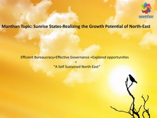 Manthan Topic: Sunrise States-Realizing the Growth Potential of North-East
Efficient Bureaucracy+Effective Governance +Explored opportunities
=
“A Self Sustained North-East”
 