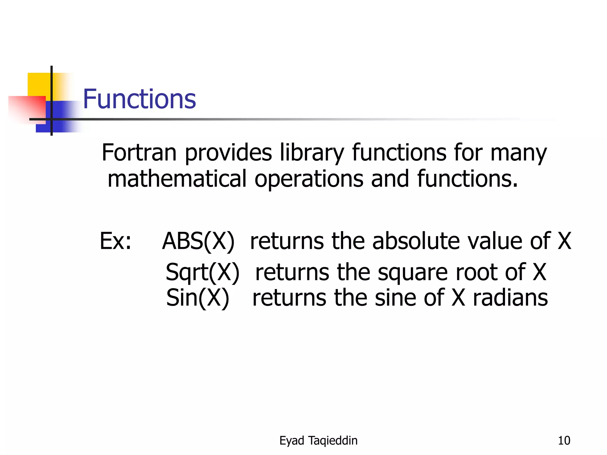 Functions
Fortran provides library functions for many
mathematical operations and functions.
Ex:

ABS(X) returns the absolute value of X
Sqrt(X) returns the square root of X
Sin(X) returns the sine of X radians

Eyad Taqieddin

10

 