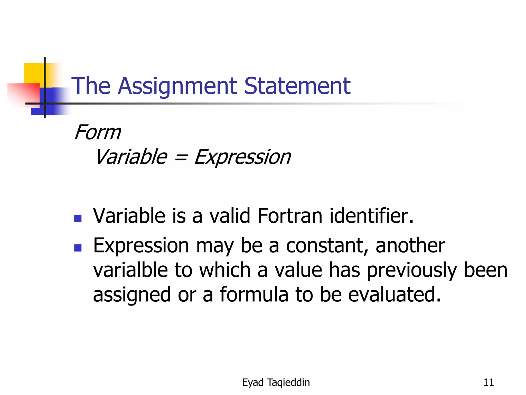 The Assignment Statement
Form
Variable = Expression



Variable is a valid Fortran identifier.
Expression may be a constant, another
varialble to which a value has previously been
assigned or a formula to be evaluated.

Eyad Taqieddin

11

 