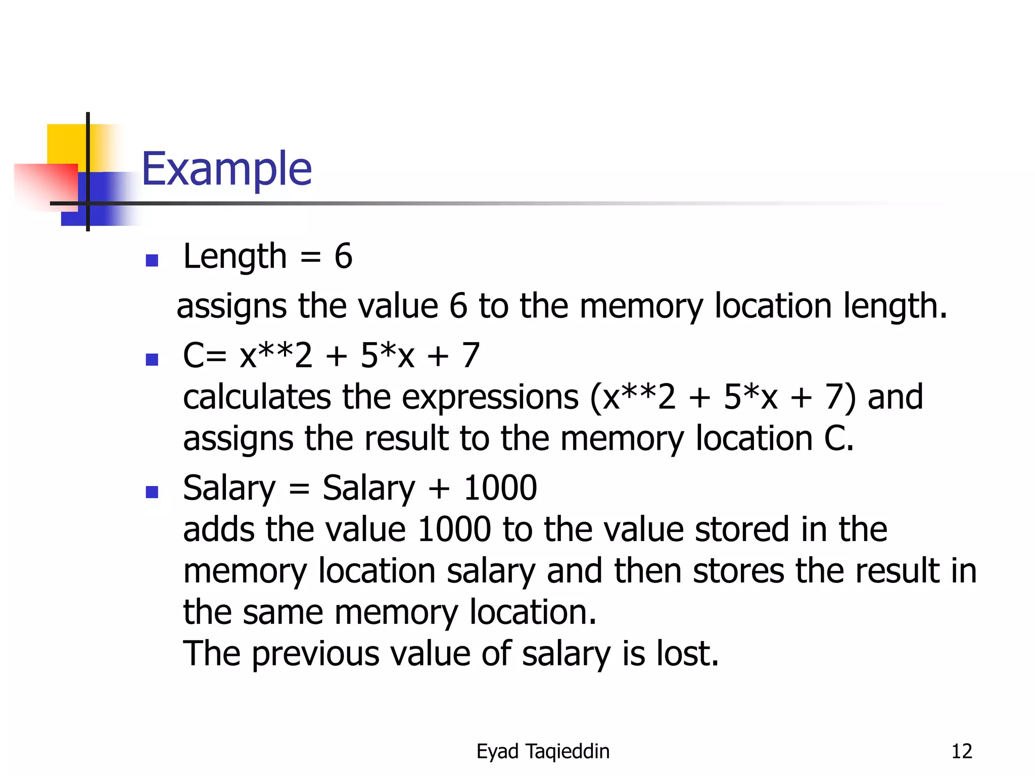Example






Length = 6
assigns the value 6 to the memory location length.
C= x**2 + 5*x + 7
calculates the expressions (x**2 + 5*x + 7) and
assigns the result to the memory location C.
Salary = Salary + 1000
adds the value 1000 to the value stored in the
memory location salary and then stores the result in
the same memory location.
The previous value of salary is lost.
Eyad Taqieddin

12

 