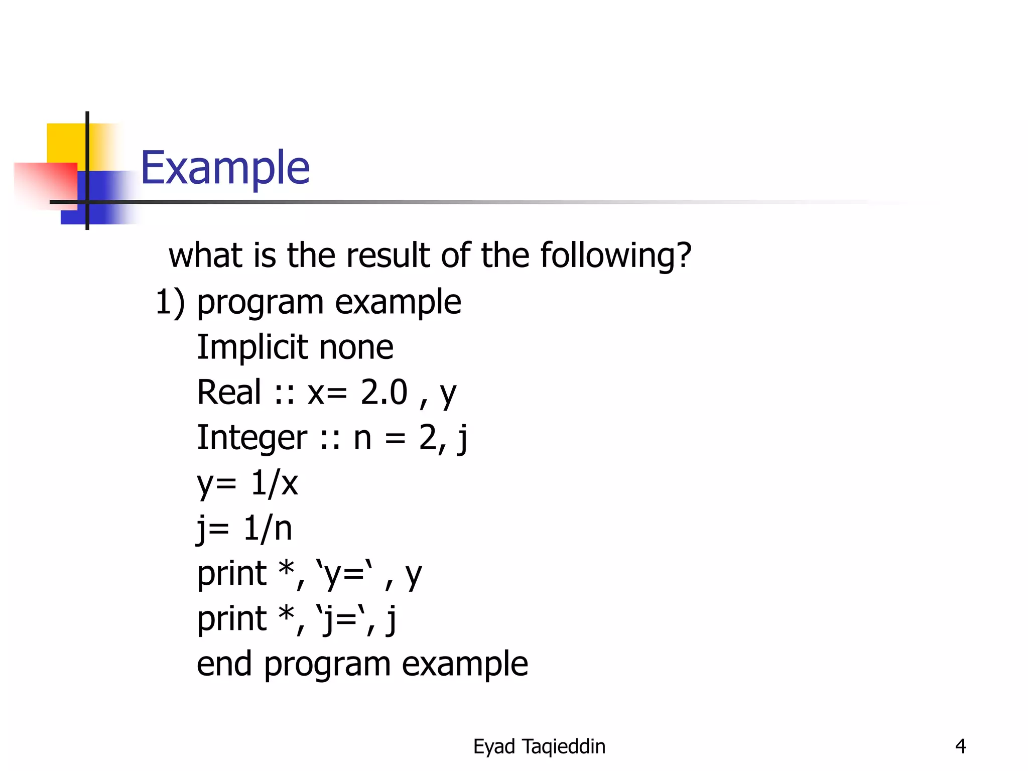 Example
what is the result of the following?
1) program example
Implicit none
Real :: x= 2.0 , y
Integer :: n = 2, j
y= 1/x
j= 1/n
print *, ‘y=‘ , y
print *, ‘j=‘, j
end program example
Eyad Taqieddin

4

 