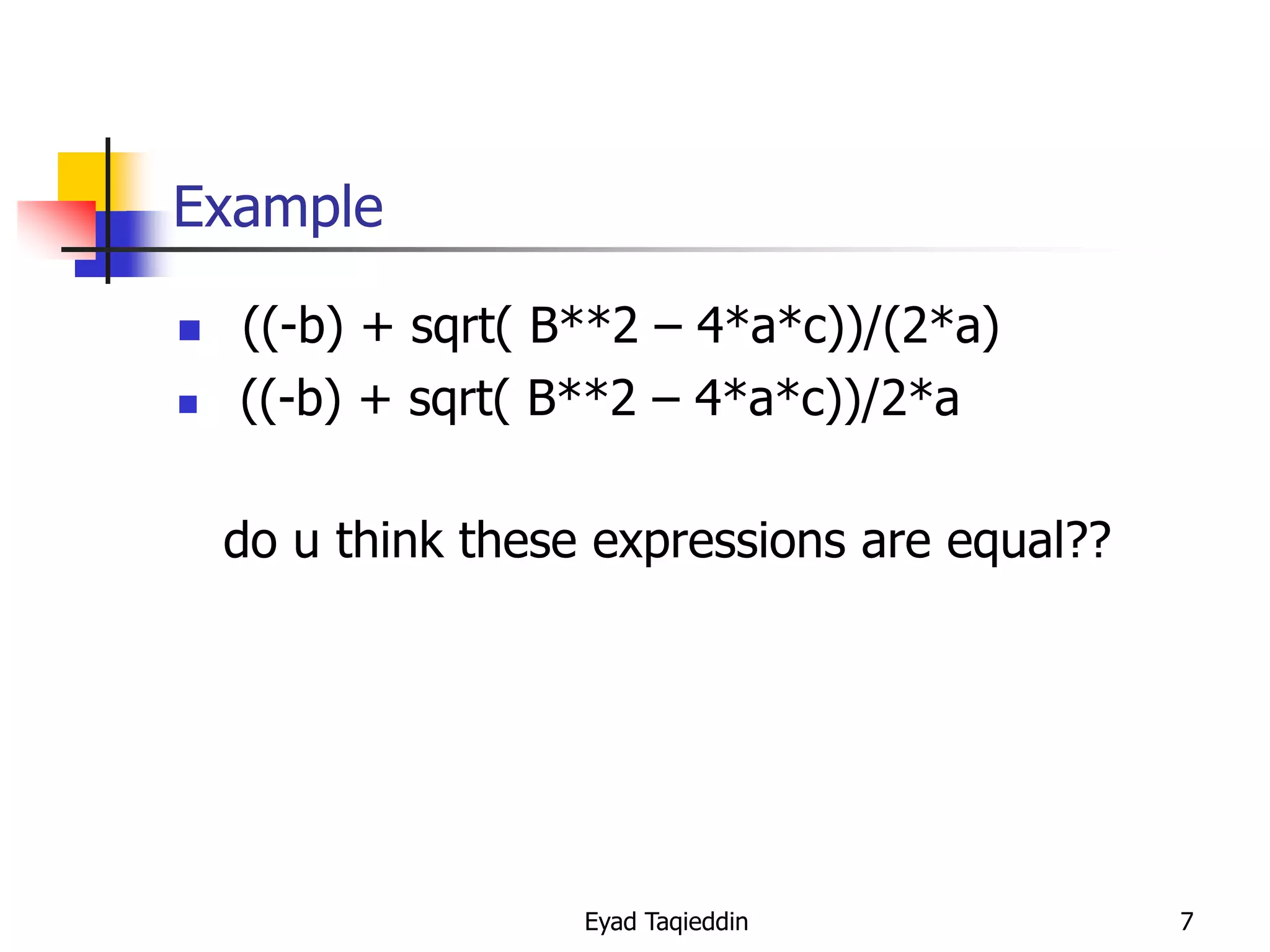 Example



((-b) + sqrt( B**2 – 4*a*c))/(2*a)
((-b) + sqrt( B**2 – 4*a*c))/2*a
do u think these expressions are equal??

Eyad Taqieddin

7

 