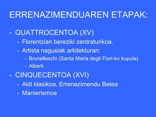ERRENAZIMENDUAREN ETAPAK:
- QUATTROCENTOA (XV)
 - Florentzian bereziki zentraturikoa.
 - Artista nagusiak arkitekturan:
    - Brunelleschi (Santa Maria degli Fiori-ko kupula)
    - Alberti
- CINQUECENTOA (XVI)
 - Aldi klasikoa, Errenazimendu Betea
 - Manierismoa
 