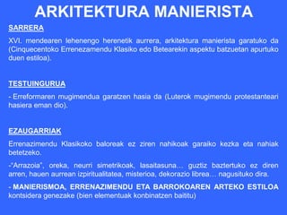 ARKITEKTURA MANIERISTA
SARRERA
XVI. mendearen lehenengo herenetik aurrera, arkitektura manierista garatuko da
(Cinquecentoko Errenezamendu Klasiko edo Betearekin aspektu batzuetan apurtuko
duen estiloa).


TESTUINGURUA
- Erreformaren mugimendua garatzen hasia da (Luterok mugimendu protestanteari
hasiera eman dio).


EZAUGARRIAK
Errenazimendu Klasikoko baloreak ez ziren nahikoak garaiko kezka eta nahiak
betetzeko.
-“Arrazoia”, oreka, neurri simetrikoak, lasaitasuna… guztiz baztertuko ez diren
arren, hauen aurrean izpiritualitatea, misterioa, dekorazio librea… nagusituko dira.
- MANIERISMOA, ERRENAZIMENDU ETA BARROKOAREN ARTEKO ESTILOA
kontsidera genezake (bien elementuak konbinatzen baititu)
 
