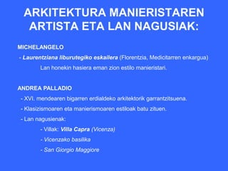 ARKITEKTURA MANIERISTAREN
  ARTISTA ETA LAN NAGUSIAK:
MICHELANGELO
- Laurentziana liburutegiko eskailera (Florentzia, Medicitarren enkargua)
        Lan honekin hasiera eman zion estilo manieristari.


ANDREA PALLADIO
- XVI. mendearen bigarren erdialdeko arkitektorik garrantzitsuena.
- Klasizismoaren eta manierismoaren estiloak batu zituen.
- Lan nagusienak:
        - Villak: Villa Capra (Vicenza)
        - Vicenzako basilika
        - San Giorgio Maggiore
 