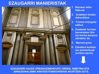 EZAUGARRI MANIERISTAK
                                       1. Barnean leiho
                                          faltsuak
                                       2. Zutabeen funtzio
                                          dekoratiboa
                                       3. Frontoi triangular
                                          zatitua
                                       4. Zutabeak horman
                                          barneratzen dira
                                          eta horma kanpora
                                          ateratzen da.
                                       5. Marmol grisa.
                                       6. Eskailera kurbatu
                                          eta asimetrikoak
                                          (erritmo berria)




EZAUGARRI HAUEK ERRANAZIMENDUKO ORDEN, SIMETRIA ETA
  ARRAZIONALISMO ARKITEKTONIKOAREKIN APURTZEN DUTE.
 