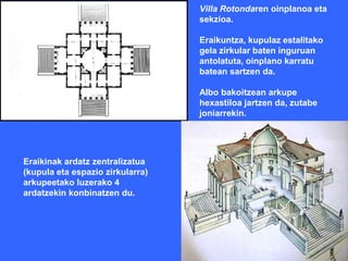 Villa Rotondaren oinplanoa eta
                                  sekzioa.

                                  Eraikuntza, kupulaz estalitako
                                  gela zirkular baten inguruan
                                  antolatuta, oinplano karratu
                                  batean sartzen da.

                                  Albo bakoitzean arkupe
                                  hexastiloa jartzen da, zutabe
                                  joniarrekin.




Eraikinak ardatz zentralizatua
(kupula eta espazio zirkularra)
arkupeetako luzerako 4
ardatzekin konbinatzen du.
 