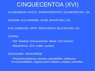 CINQUECENTOA (XVI)
- XVI.MENDEAN ESTILO ERRENAZENTISTA EGONKORTUKO DA.


- ERROMA KULTURAREN GUNE BIHURTUKO DA.


- AITA SAINDUAK ARTE PRODUKZIOA BULTZATUKO DU.


- ETAPAK:
   - Aldi Klasikoa: Errenazimendu Betea (XVI.hasiera)
   - Manierismoa (XVI. erditik aurrera)


- EZAUGARRI OROKORRAK
   - Proportzionaltasuna, simetria, perspektiba, soiltasuna,
   monumentalitatea, argitasunaren trataera, oinplano zentralak…
 
