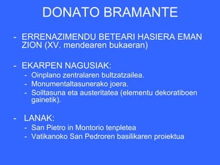 DONATO BRAMANTE
- ERRENAZIMENDU BETEARI HASIERA EMAN
  ZION (XV. mendearen bukaeran)

- EKARPEN NAGUSIAK:
  - Oinplano zentralaren bultzatzailea.
  - Monumentaltasunerako joera.
  - Soiltasuna eta austeritatea (elementu dekoratiboen
    gainetik).

- LANAK:
  - San Pietro in Montorio tenpletea
  - Vatikanoko San Pedroren basilikaren proiektua
 