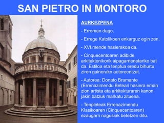 SAN PIETRO IN MONTORO
          AURKEZPENA
          - Erroman dago.
          - Errege Katolikoen enkarguz egin zen.
          - XVI.mende hasierakoa da.
          - Cinquecentoaren adibide
          arkitektonikorik aipagarrienetariko bat
          da. Estiloa eta tenplua eredu bihurtu
          ziren gainerako autoreentzat.
          - Autorea: Donato Bramante
          (Errenazimendu Beteari hasiera eman
          zion artista eta arkitekturaren kanon
          jakin batzuk markatu zituena.
          - Tenpleteak Errenazimendu
          Klasikoaren (Cinquecentoaren)
          ezaugarri nagusiak betetzen ditu.
 