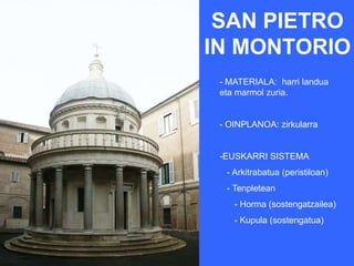 SAN PIETRO
IN MONTORIO
 - MATERIALA: harri landua
 eta marmol zuria.


 - OINPLANOA: zirkularra


 -EUSKARRI SISTEMA
  - Arkitrabatua (peristiloan)
  - Tenpletean
    - Horma (sostengatzailea)
    - Kupula (sostengatua)
 