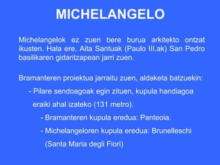 MICHELANGELO
Michelangelok ez zuen bere burua arkitekto ontzat
ikusten. Hala ere, Aita Santuak (Paulo III.ak) San Pedro
basilikaren gidaritzapean jarri zuen.

Bramanteren proiektua jarraitu zuen, aldaketa batzuekin:
   - Pilare sendoagoak egin zituen, kupula handiagoa
    eraiki ahal izateko (131 metro).
      - Bramanteren kupula eredua: Panteoia.
      - Michelangeloren kupula eredua: Brunelleschi
       (Santa Maria degli Fiori)
 
