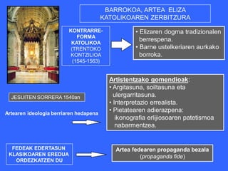 BARROKOA, ARTEA ELIZA
                                        KATOLIKOAREN ZERBITZURA

                         KONTRARRE-                • Elizaren dogma tradizionalen
                             FORMA
                          KATOLIKOA
                                                     berrespena.
                          (TRENTOKO                • Barne ustelkeriaren aurkako
                          KONTZILIOA                 borroka.
                           (1545-1563)


                                          Artistentzako gomendioak:
                                          • Argitasuna, soiltasuna eta
  JESUITEN SORRERA 1540an                   ulergarritasuna.
                                          • Interpretazio errealista.
Artearen ideologia berriaren hedapena
                                          • Pietatearen adierazpena:
                                             ikonografia erlijiosoaren patetismoa
                                             nabarmentzea.


  FEDEAK EDERTASUN                          Artea fedearen propaganda bezala
 KLASIKOAREN EREDUA                                  (propaganda fide)
   ORDEZKATZEN DU
 