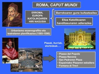 ROMA, CAPUT MUNDI
                    ERROMA,               Barrokoaren gune bultzatzailea
                    EUROPA
                 KATOLIKOAREN
                                              Eliza Katolikoaren
                  HIRI NAGUSIA
                                           handitasunaren adierazlea

   Urbanismo eszenografiko eta
teatralaren planifikazioa (1585-1590)


                                Plazak, iturriak,
                                etorbideak….


                                            • Piazza del Popolo
                                            • Piazza Navona
                                            • San Pedroren Plaza
                                            • Espainiako Plazaren eskailera
                                            • Fontana di Trevi
 