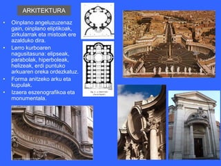 ARKITEKTURA
•   Oinplano angeluzuzenaz
    gain, oinplano eliptikoak,
    zirkularrak eta mistoak ere
    azalduko dira.
•   Lerro kurboaren
    nagusitasuna: elipseak,
    parabolak, hiperboleak,
    helizeak, erdi puntuko
    arkuaren oreka ordezkatuz.
•   Forma anitzeko arku eta
    kupulak.
•   Izaera eszenografikoa eta
    monumentala.
 