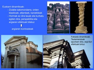 Euskarri dinamikoak:
    - Zutabe salomondarra, orden
      klasikoak, atlanteak, kariatideak
    - Hormak ez dira lauak eta kurbatu
      egiten dira, perspektiba eta
      argiaren efektuak bilatuz

        argiaren kontrasteak


                                          Fatxada dinamikoak.
                                          Taulamenduak
                                          apurtzen dira, argi-ilun
                                          efektuak lortuz
 