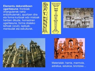 Elementu dekoratiboen
ugaritasuna: frontoiak
(triangularrak nahiz
erdizirkularrak), apurtzen dira
eta forma kurboak edo mistoak
hartzen dituzte, hornazinen
ugaritasuna, forma obaleko
leihoak (oculi), ispiluak,
mentsulak eta eskulturak.




                                  Materialak: harria, marmola,
                                  adreilua, estukoa, brontzea…
 