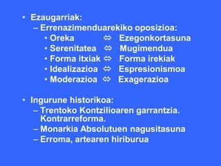 • Ezaugarriak:
  – Errenazimenduarekiko oposizioa:
     • Oreka         Ezegonkortasuna
     • Serenitatea  Mugimendua
     • Forma itxiak  Forma irekiak
     • Idealizazioa  Espresionismoa
     • Moderazioa  Exagerazioa

• Ingurune historikoa:
   – Trentoko Kontzilioaren garrantzia.
     Kontrarreforma.
   – Monarkia Absolutuen nagusitasuna
   – Erroma, artearen hiriburua
 