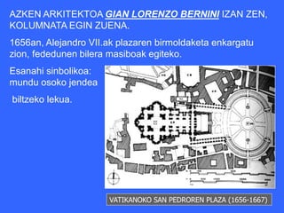 AZKEN ARKITEKTOA GIAN LORENZO BERNINI IZAN ZEN,
KOLUMNATA EGIN ZUENA.
1656an, Alejandro VII.ak plazaren birmoldaketa enkargatu
zion, fededunen bilera masiboak egiteko.
Esanahi sinbolikoa:
mundu osoko jendea
biltzeko lekua.




                      VATIKANOKO SAN PEDROREN PLAZA (1656-1667)
 