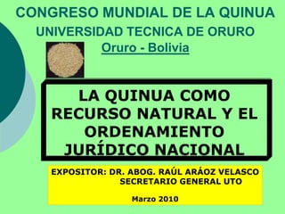 CONGRESO MUNDIAL DE LA QUINUAUNIVERSIDAD TECNICA DE ORUROOruro - Bolivia LA QUINUA COMO RECURSO NATURAL Y EL ORDENAMIENTO JURÍDICO NACIONAL EXPOSITOR: DR. ABOG. RAÚL ARÁOZ VELASCO                    SECRETARIO GENERAL UTO Marzo 2010 
