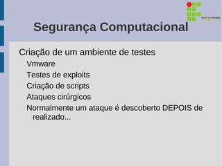 Segurança Computacional
Criação de um ambiente de testes
 Vmware
 Testes de exploits
 Criação de scripts
 Ataques cirúrgicos
 Normalmente um ataque é descoberto DEPOIS de
  realizado...
 