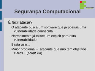 Segurança Computacional
É fácil atacar?
  O atacante busca um software que já possua uma
   vulnerabilidade conhecida...
  Normalmente já existe um exploit para esta
   vulnerabilidade
  Basta usar...
  Maior problema → atacante que não tem objetivos
   claros... (script kid)
 