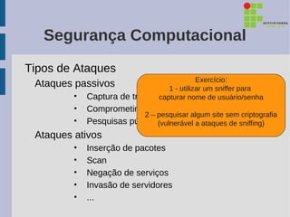 Segurança Computacional
Tipos de Ataques
                                             Exercício:
 Ataques passivos                  1 - utilizar um sniffer para
         •   Captura de  tráfegocapturar nome de usuário/senha
         •   Comprometimento de confidencialidade
                          2 – pesquisar algum site sem criptografia
         •   Pesquisas públicas
                              (vulnerável a ataques de sniffing)
 Ataques ativos
         •   Inserção de pacotes
         •   Scan
         •   Negação de serviços
         •   Invasão de servidores
         •   ...
 