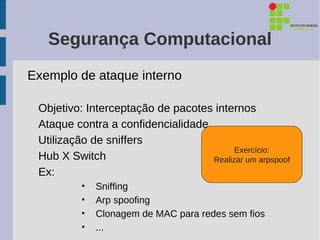 Segurança Computacional
Exemplo de ataque interno

 Objetivo: Interceptação de pacotes internos
 Ataque contra a confidencialidade
 Utilização de sniffers
                                         Exercício:
 Hub X Switch                      Realizar um arpspoof
 Ex:
          •   Sniffing
          •   Arp spoofing
          •   Clonagem de MAC para redes sem fios
          •   ...
 
