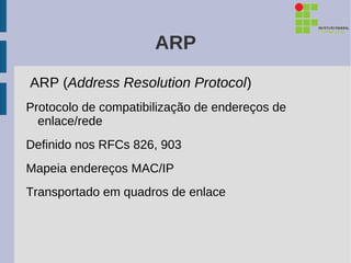 ARP
ARP (Address Resolution Protocol)
Protocolo de compatibilização de endereços de
  enlace/rede
Definido nos RFCs 826, 903
Mapeia endereços MAC/IP
Transportado em quadros de enlace
 