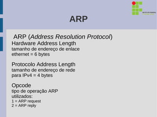 ARP
ARP (Address Resolution Protocol)
Hardware Address Length
tamanho de endereço de enlace
ethernet = 6 bytes

Protocolo Address Length
tamanho de endereço de rede
para IPv4 = 4 bytes

Opcode
tipo de operação ARP
utilizados:
1 = ARP request
2 = ARP reply
 