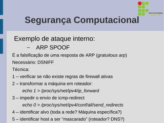 Segurança Computacional
Exemplo de ataque interno:
       –    ARP SPOOF
É a falsificação de uma resposta de ARP (gratuitous arp)
Necessário: DSNIFF
Técnica:
1 – verificar se não existe regras de firewall ativas
2 – transformar a máquina em roteador:
     echo 1 > /proc/sys/net/ipv4/ip_forward
3 – impedir o envio de icmp-redirect
     echo 0 > /proc/sys/net/ipv4/conf/all/send_redirects
4 – identificar alvo (toda a rede? Máquina específica?)
5 – identificar host a ser “mascarado” (roteador? DNS?)
 