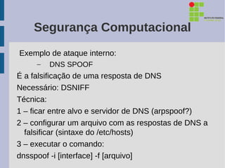 Segurança Computacional
Exemplo de ataque interno:
     –   DNS SPOOF
É a falsificação de uma resposta de DNS
Necessário: DSNIFF
Técnica:
1 – ficar entre alvo e servidor de DNS (arpspoof?)
2 – configurar um arquivo com as respostas de DNS a
  falsificar (sintaxe do /etc/hosts)
3 – executar o comando:
dnsspoof -i [interface] -f [arquivo]
 