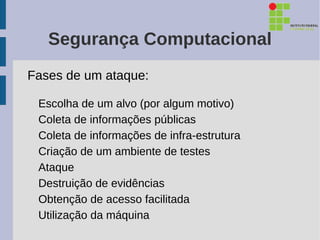 Segurança Computacional
Fases de um ataque:

 Escolha de um alvo (por algum motivo)
 Coleta de informações públicas
 Coleta de informações de infra-estrutura
 Criação de um ambiente de testes
 Ataque
 Destruição de evidências
 Obtenção de acesso facilitada
 Utilização da máquina
 