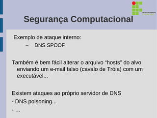 Segurança Computacional
Exemplo de ataque interno:
     –   DNS SPOOF


Também é bem fácil alterar o arquivo “hosts” do alvo
  enviando um e-mail falso (cavalo de Tróia) com um
  executável...


Existem ataques ao próprio servidor de DNS
- DNS poisoning...
-…
 