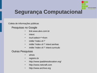 Segurança Computacional
Coleta de informações públicas
   Pesquisas no Google
                •   link:www.alvo.com.br
                •   intext:
                •   inurl:select+*+from
                •   intitle:"index of /"
                •   intitle:"index of /" intext:senhas
                •   intitle:"index of /" intext:curriculo
   Outras Pesquisas
                •   whois
                •   registro.br
                •   http://www.ipaddresslocation.org/
                •   http://www.netcraft.com
                •   http://www.archive.org
 