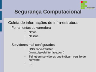 Segurança Computacional
Coleta de informações de infra-estrutura
 Ferramentas de varredura
         •   Nmap
         •   Nessus
         •   ...
 Servidores mal-configurados
         •   DNS zone-transfer
             (www.digwebinterface.com)
         •   Telnet em servidores que indicam versão de
             software
         •   ....
 
