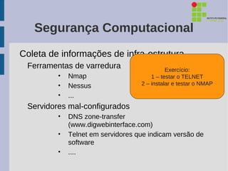 Segurança Computacional
Coleta de informações de infra-estrutura
 Ferramentas de varredura                    Exercício:
         •   Nmap                      1 – testar o TELNET
         •   Nessus                2 – instalar e testar o NMAP

         •   ...
 Servidores mal-configurados
         •   DNS zone-transfer
             (www.digwebinterface.com)
         •   Telnet em servidores que indicam versão de
             software
         •   ....
 