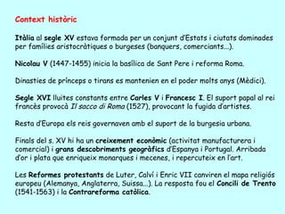 Context històric

Itàlia al segle XV estava formada per un conjunt d’Estats i ciutats dominades
per famílies aristocràtiques o burgeses (banquers, comerciants...).

Nicolau V (1447-1455) inicia la basílica de Sant Pere i reforma Roma.

Dinasties de prínceps o tirans es mantenien en el poder molts anys (Mèdici).

Segle XVI lluites constants entre Carles V i Francesc I. El suport papal al rei
francès provocà Il sacco di Roma (1527), provocant la fugida d’artistes.

Resta d’Europa els reis governaven amb el suport de la burgesia urbana.

Finals del s. XV hi ha un creixement econòmic (activitat manufacturera i
comercial) i grans descobriments geogràfics d’Espanya i Portugal. Arribada
d’or i plata que enriqueix monarques i mecenes, i repercuteix en l’art.

Les Reformes protestants de Luter, Calví i Enric VII canviren el mapa religiós
europeu (Alemanya, Anglaterra, Suissa...). La resposta fou el Concili de Trento
(1541-1563) i la Contrareforma catòlica.
 