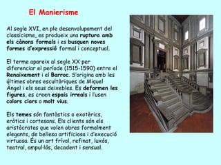 El Manierisme

Al segle XVI, en ple desenvolupament del
classicisme, es produeix una ruptura amb
els cànons formals i es busquen noves
formes d’expressió formal i conceptual.

El terme apareix al segle XX per
diferenciar el període (1515-1590) entre el
Renaixement i el Barroc. S’origina amb les
últimes obres escultòriques de Miquel
Àngel i els seus deixebles. Es deformen les
figures, es creen espais irreals i l’usen
colors clars o molt vius.

Els temes són fantàstics o exotèrics,
eròtics i cortesans. Els clients són els
aristòcrates que volen obres formalment
elegants, de bellesa artificiosa i d’execució
virtuosa. És un art frívol, refinat, luxós,
teatral, ampul·lós, decadent i sensual.
 