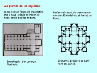 Les plantes de les esglésies:

a) Basilical en forma de creu llatina,   b) Centralitzada, de creu grega o
amb 3 naus i cúpula al creuer. El        circular. El model era el Panteó de
model era la basílica romana.            Roma.




  Brunelleschi: San Lorenzo,                 Bramante: projecte de Sant
  Florència.                                 Pere del Vaticà.
 
